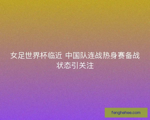 女足世界杯临近 中国队连战热身赛备战状态引关注