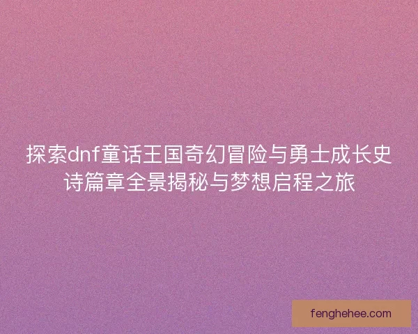 探索dnf童话王国奇幻冒险与勇士成长史诗篇章全景揭秘与梦想启程之旅