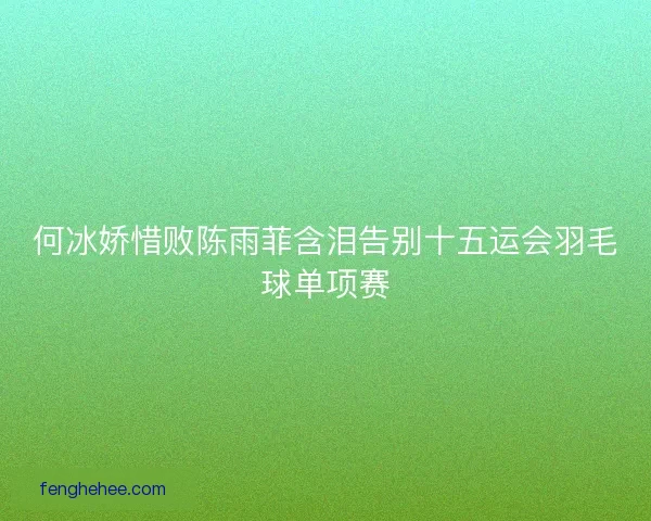 何冰娇惜败陈雨菲含泪告别十五运会羽毛球单项赛