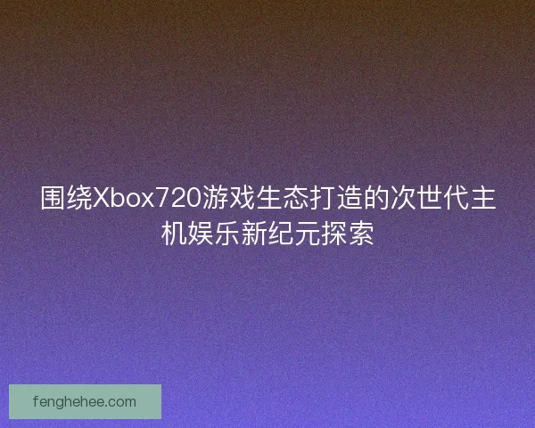 围绕Xbox720游戏生态打造的次世代主机娱乐新纪元探索