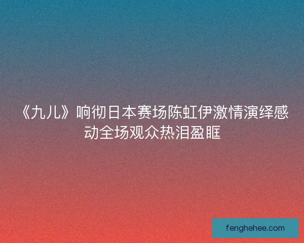 《九儿》响彻日本赛场陈虹伊激情演绎感动全场观众热泪盈眶