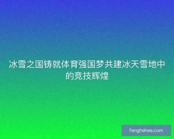 冰雪之国铸就体育强国梦共建冰天雪地中的竞技辉煌
